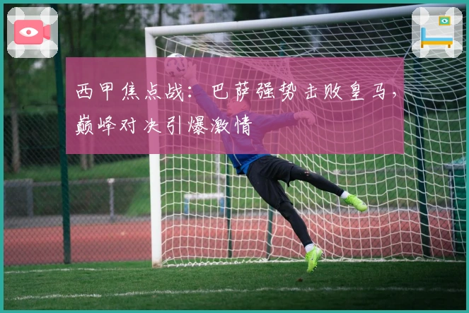 西甲焦点战:巴萨强势击败皇马,巅峰对决引爆激情