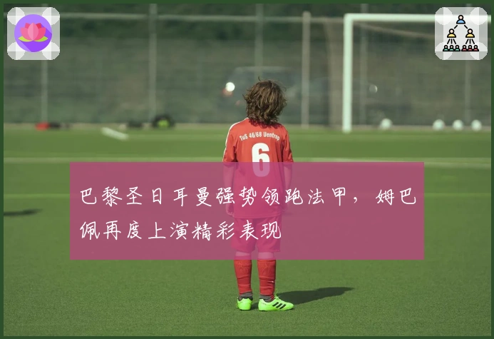 巴黎圣日耳曼强势领跑法甲，姆巴佩再度上演精彩表现