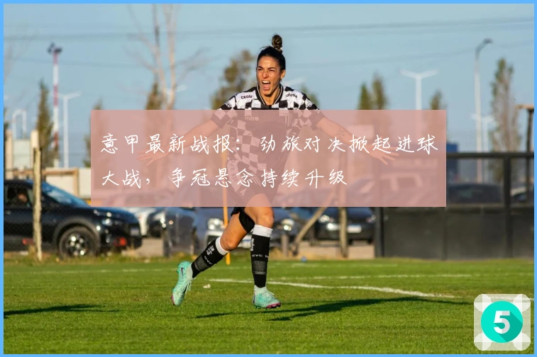 意甲最新战报：劲旅对决掀起进球大战，争冠悬念持续升级