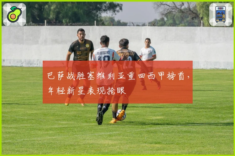 巴萨战胜塞维利亚重回西甲榜首，年轻新星表现抢眼