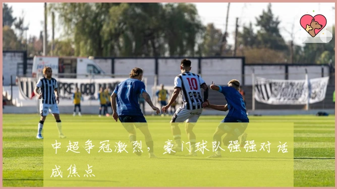 中超争冠激烈，豪门球队强强对话成焦点