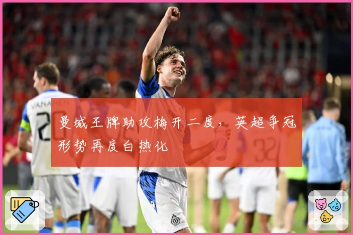 曼城王牌助攻梅开二度，英超争冠形势再度白热化